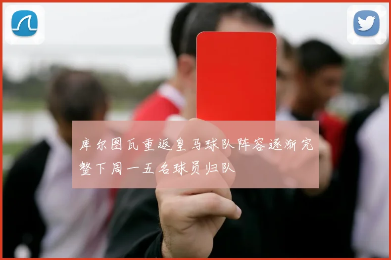 库尔图瓦重返皇马球队阵容逐渐完整下周一五名球员归队
