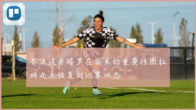 齐沃谈劳塔罗在国米的重要性图拉姆尚未恢复到比赛状态