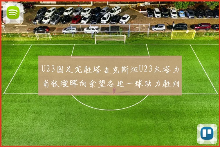 U23国足完胜塔吉克斯坦U23木塔力甫张瑷晖向余望各进一球助力胜利