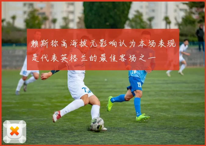 赖斯称高海拔无影响认为本场表现是代表英格兰的最佳客场之一