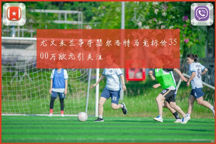 尤文米兰争夺瑟尔洛特马竞标价3500万欧元引关注