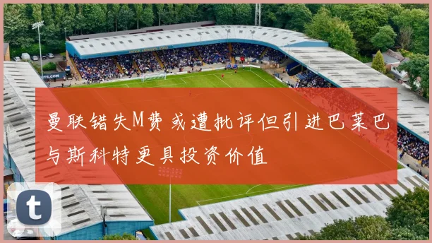 曼联错失M费或遭批评但引进巴莱巴与斯科特更具投资价值