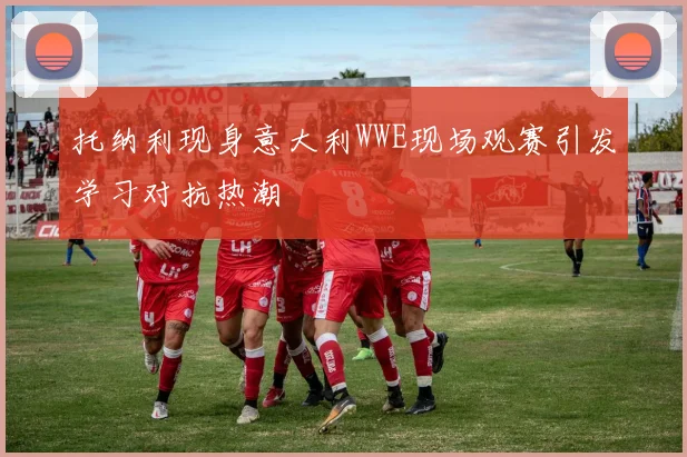 托纳利现身意大利WWE现场观赛引发学习对抗热潮