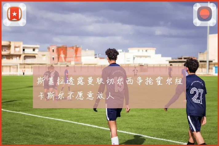 斯基拉透露曼联切尔西争抢霍尔纽卡斯尔不愿意放人