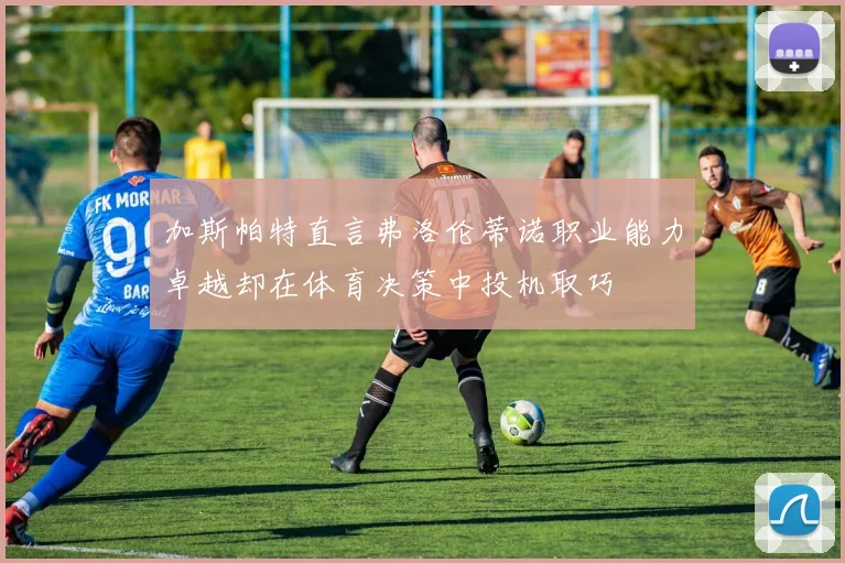 加斯帕特直言弗洛伦蒂诺职业能力卓越却在体育决策中投机取巧