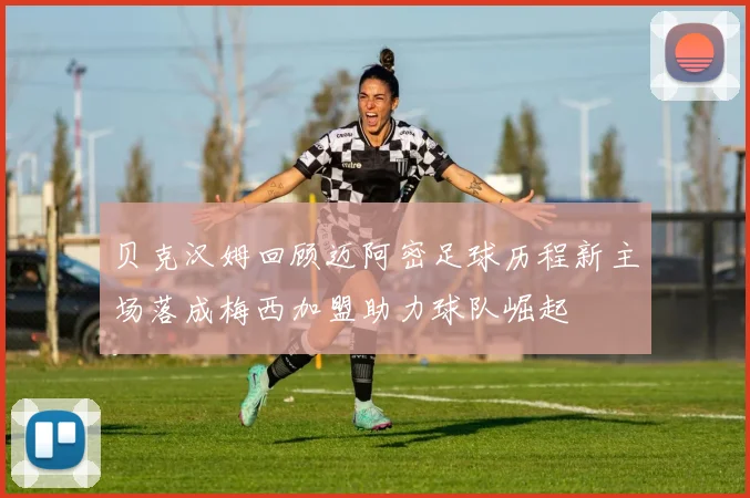 贝克汉姆回顾迈阿密足球历程新主场落成梅西加盟助力球队崛起
