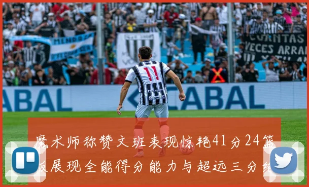 魔术师称赞文班表现惊艳41分24篮板展现全能得分能力与超远三分绝技