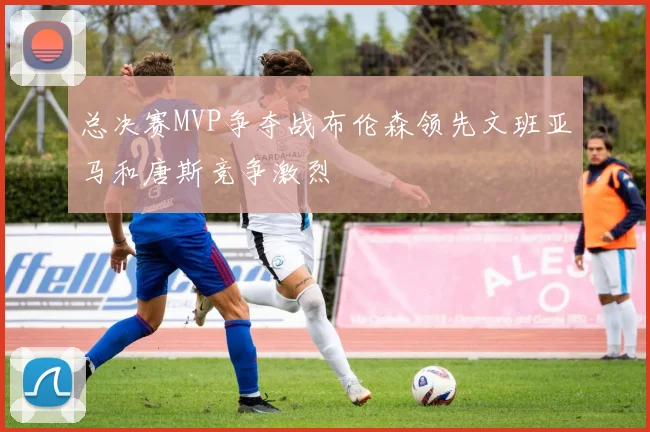 总决赛MVP争夺战布伦森领先文班亚马和唐斯竞争激烈