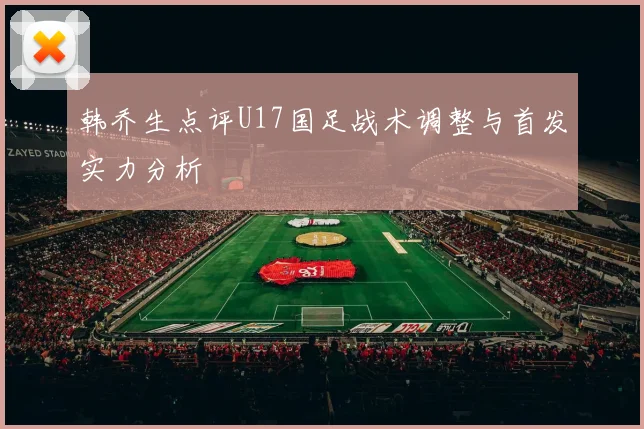 韩乔生点评U17国足战术调整与首发实力分析