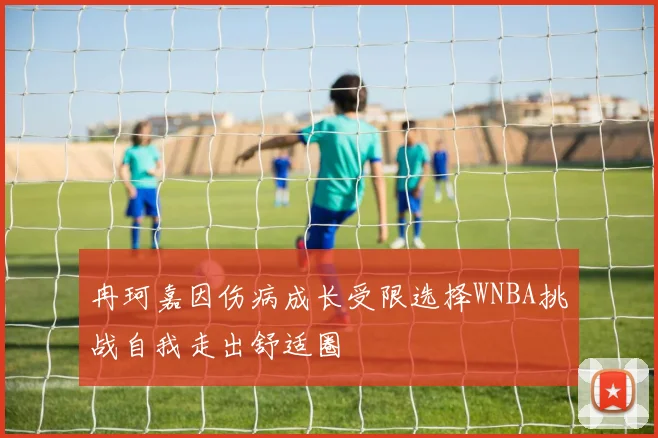 冉珂嘉因伤病成长受限选择WNBA挑战自我走出舒适圈