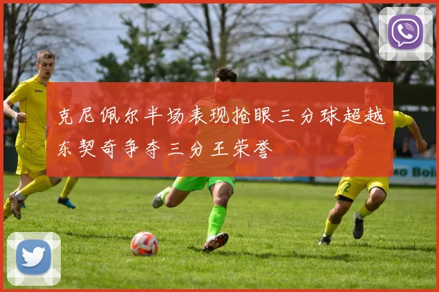 克尼佩尔半场表现抢眼三分球超越东契奇争夺三分王荣誉