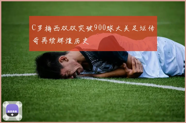 C罗梅西双双突破900球大关足坛传奇再续辉煌历史