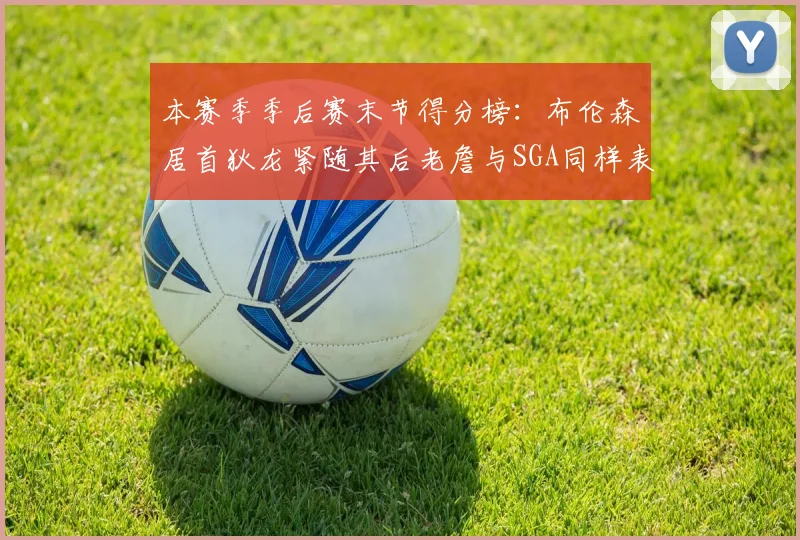 本赛季季后赛末节得分榜：布伦森居首狄龙紧随其后老詹与SGA同样表现出色