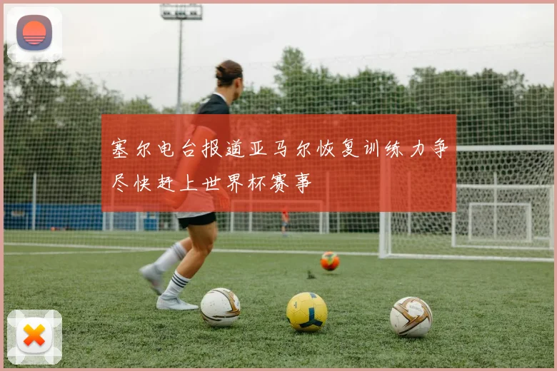 塞尔电台报道亚马尔恢复训练力争尽快赶上世界杯赛事
