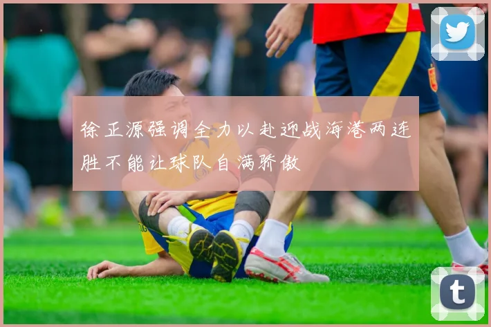 徐正源强调全力以赴迎战海港两连胜不能让球队自满骄傲