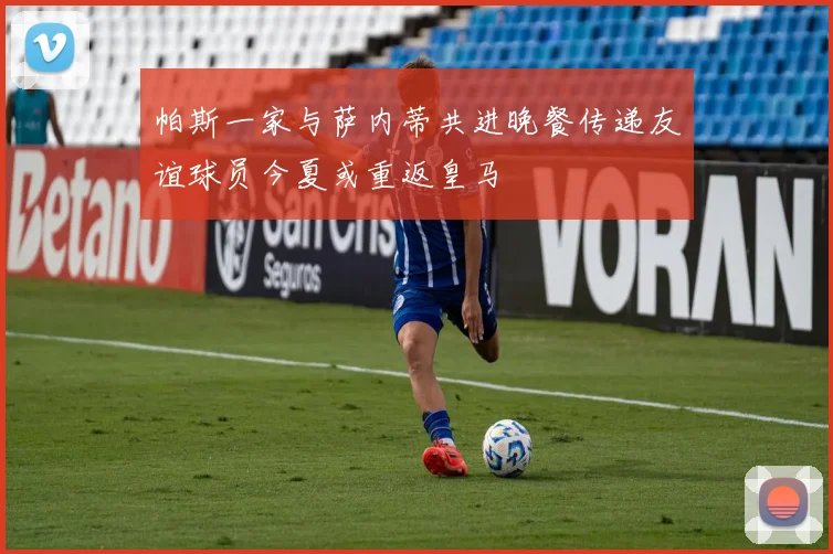 帕斯一家与萨内蒂共进晚餐传递友谊球员今夏或重返皇马