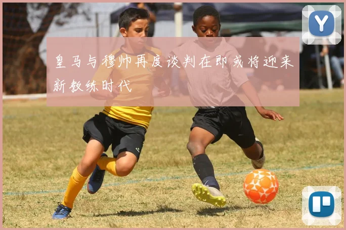 皇马与穆帅再度谈判在即或将迎来新教练时代