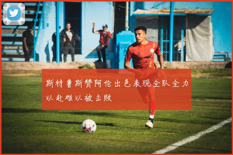 斯特鲁斯赞阿伦出色表现全队全力以赴难以被击败