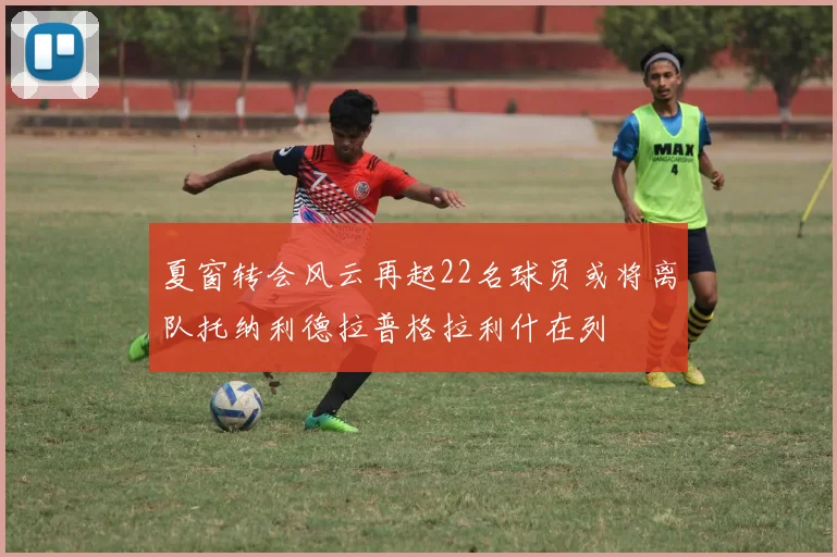 夏窗转会风云再起22名球员或将离队托纳利德拉普格拉利什在列