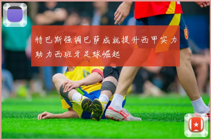 特巴斯强调巴萨成就提升西甲实力助力西班牙足球崛起