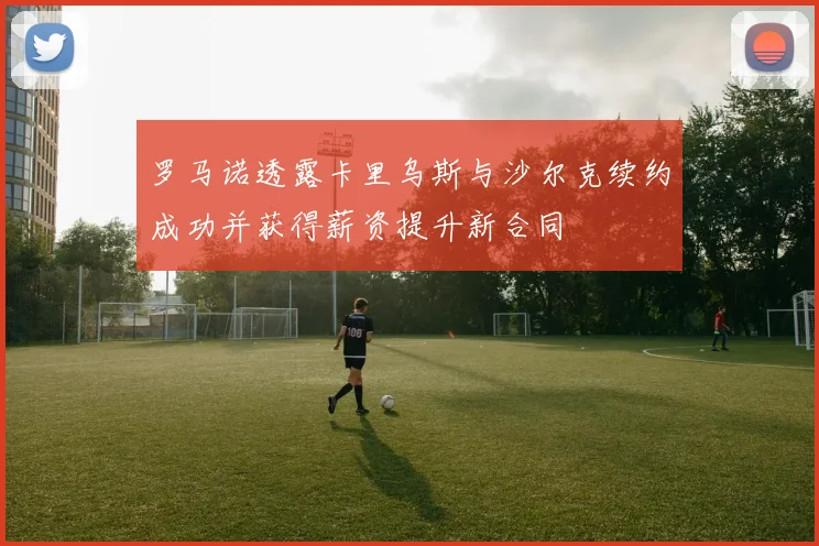 罗马诺透露卡里乌斯与沙尔克续约成功并获得薪资提升新合同