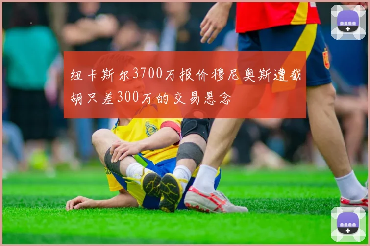纽卡斯尔3700万报价穆尼奥斯遭截胡只差300万的交易悬念