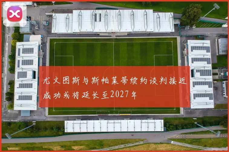 尤文图斯与斯帕莱蒂续约谈判接近成功或将延长至2027年